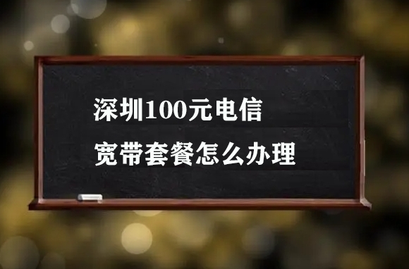 深圳100元电信宽带套餐怎么办理