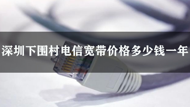 深圳下围村电信宽带价格多少钱一年
