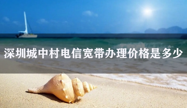 深圳城中村电信宽带办理价格是多少