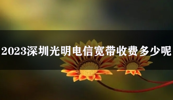 2023深圳光明电信宽带收费多少呢