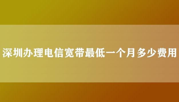 深圳办理电信宽带最低一个月多少费用