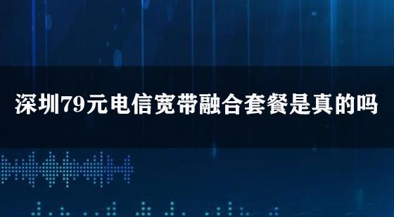 深圳79元电信宽带融合套餐是真的吗