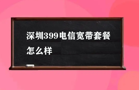 深圳399电信宽带套餐怎么样